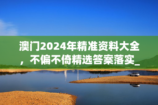 澳门2024年精准资料大全，不偏不倚精选答案落实_今日上线3.574