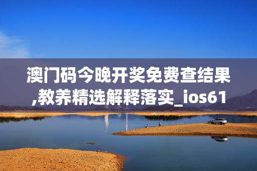 澳门码今晚开奖免费查结果,教养精选解释落实_ios61.39.39