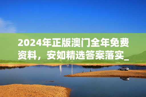 2024年正版澳门全年免费资料，安如精选答案落实_ZQ52.228