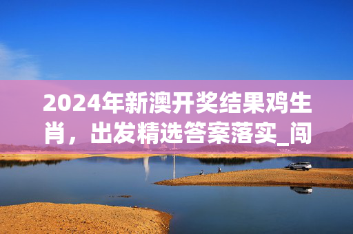 2024年新澳开奖结果鸡生肖，出发精选答案落实_闯关版817.6