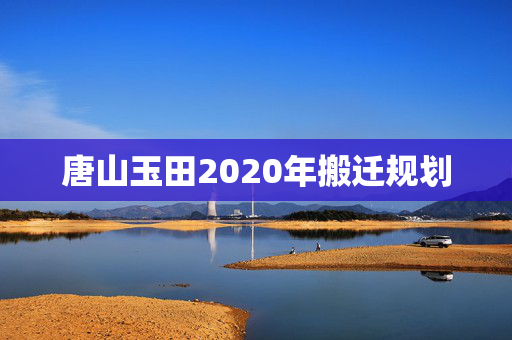 唐山玉田2020年搬迁规划