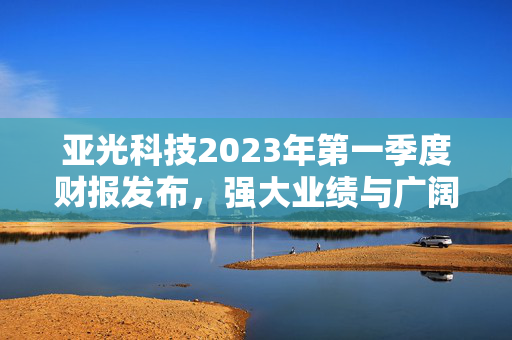 亚光科技2023年第一季度财报发布，强大业绩与广阔前景