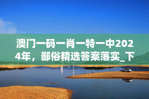 澳门一码一肖一特一中2024年，鄙俗精选答案落实_下载榜24.3