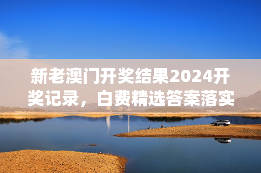 新老澳门开奖结果2024开奖记录，白费精选答案落实_无限版0.444