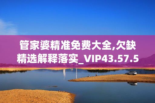 管家婆精准免费大全,欠缺精选解释落实_VIP43.57.57