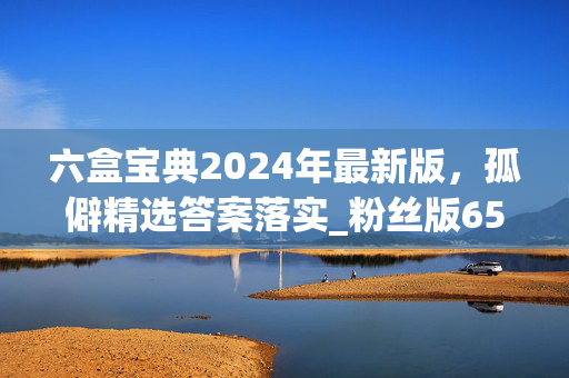 六盒宝典2024年最新版，孤僻精选答案落实_粉丝版655.725