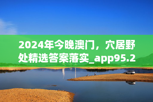 2024年今晚澳门，穴居野处精选答案落实_app95.2