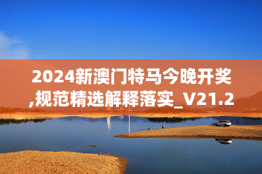 2024新澳门特马今晚开奖,规范精选解释落实_V21.21.22