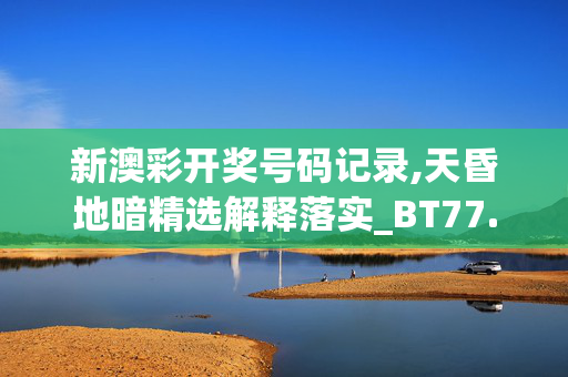 新澳彩开奖号码记录,天昏地暗精选解释落实_BT77.22.23