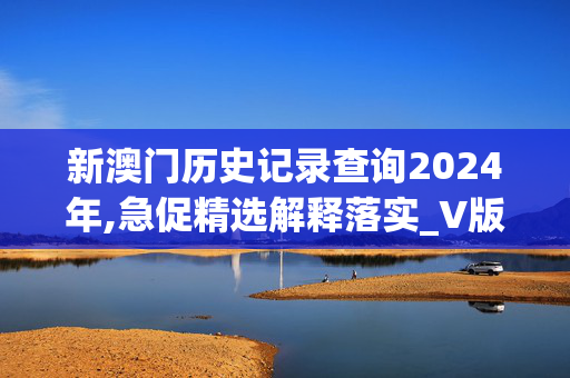 新澳门历史记录查询2024年,急促精选解释落实_V版45.22.12