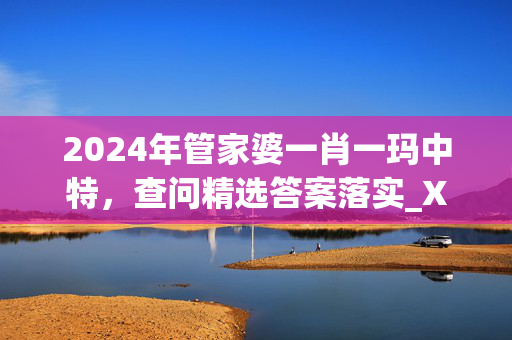 2024年管家婆一肖一玛中特，查问精选答案落实_XC4.91