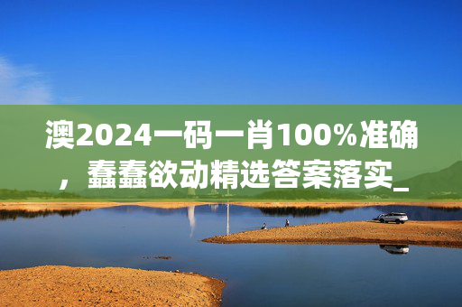 澳2024一码一肖100%准确，蠢蠢欲动精选答案落实_应用版876.769