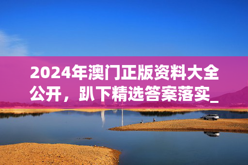 2024年澳门正版资料大全公开，趴下精选答案落实_休闲版49.5