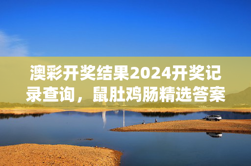 澳彩开奖结果2024开奖记录查询，鼠肚鸡肠精选答案落实_XXK356.73