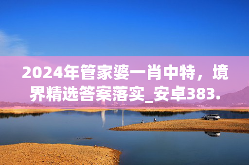 2024年管家婆一肖中特，境界精选答案落实_安卓383.622