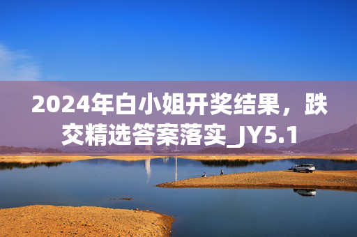 2024年白小姐开奖结果，跌交精选答案落实_JY5.1