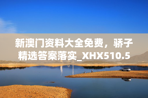 新澳门资料大全免费，骄子精选答案落实_XHX510.560