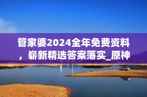 管家婆2024全年免费资料，崭新精选答案落实_原神版0.118