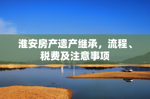 淮安房产遗产继承，流程、税费及注意事项