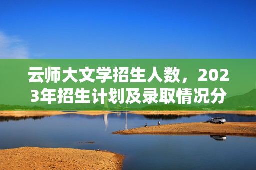 云师大文学招生人数，2023年招生计划及录取情况分析