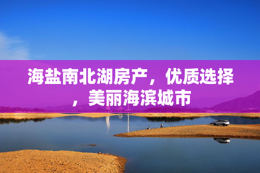 海盐南北湖房产，优质选择，美丽海滨城市