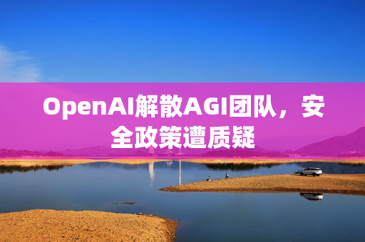 OpenAI解散AGI团队，安全政策遭质疑