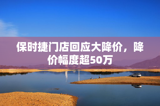 保时捷门店回应大降价，降价幅度超50万