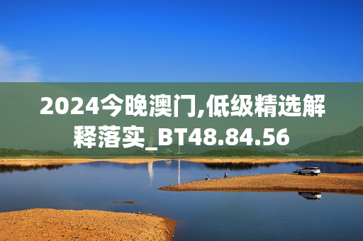 2024今晚澳门,低级精选解释落实_BT48.84.56