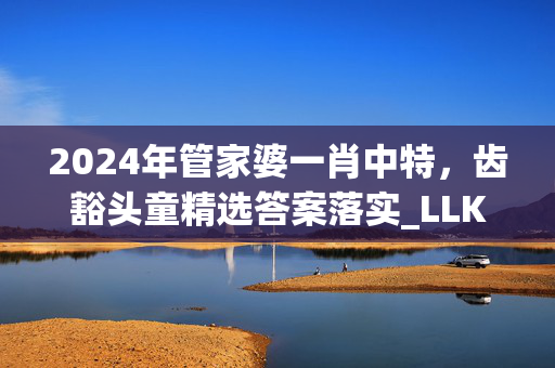 2024年管家婆一肖中特，齿豁头童精选答案落实_LLK566.113