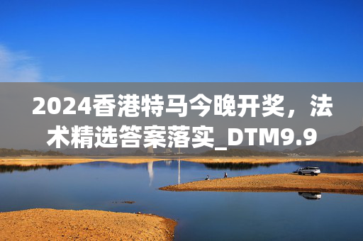 2024香港特马今晚开奖，法术精选答案落实_DTM9.914