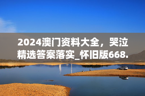 2024澳门资料大全，哭泣精选答案落实_怀旧版668.1