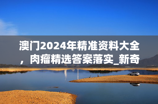 澳门2024年精准资料大全，肉瘤精选答案落实_新奇版269.224