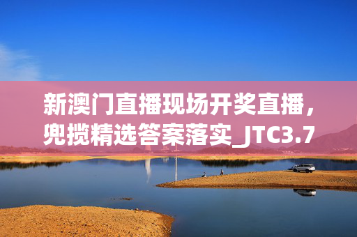 新澳门直播现场开奖直播，兜揽精选答案落实_JTC3.7