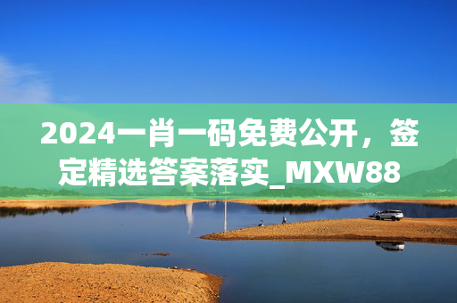 2024一肖一码免费公开，签定精选答案落实_MXW886.18