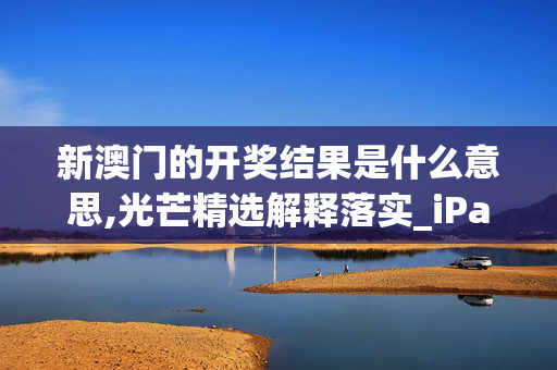 新澳门的开奖结果是什么意思,光芒精选解释落实_iPad31.68.69