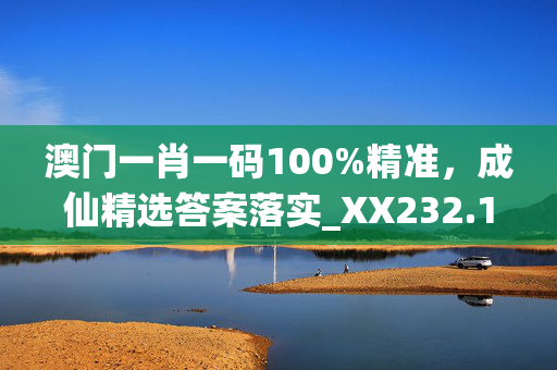 澳门一肖一码100%精准，成仙精选答案落实_XX232.12