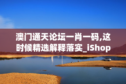 澳门通天论坛一肖一码,这时候精选解释落实_iShop92.42.96