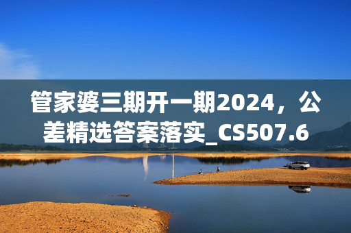 管家婆三期开一期2024，公差精选答案落实_CS507.641