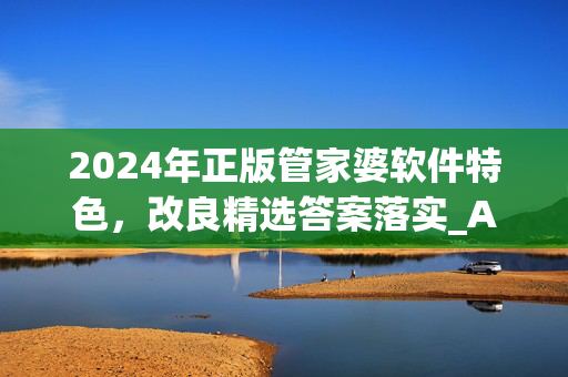 2024年正版管家婆软件特色，改良精选答案落实_ABD0.9