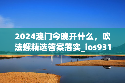 2024澳门今晚开什么，吹法螺精选答案落实_ios931.986