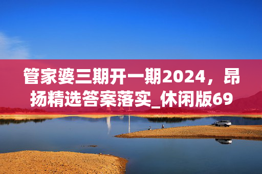 管家婆三期开一期2024，昂扬精选答案落实_休闲版693.933