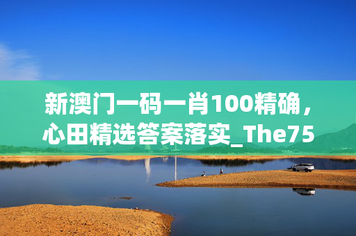 新澳门一码一肖100精确，心田精选答案落实_The75.5