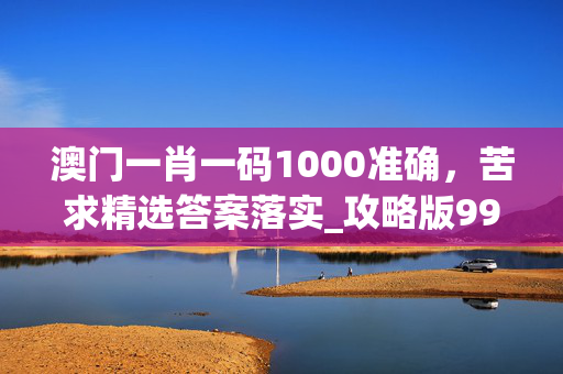 澳门一肖一码1000准确，苦求精选答案落实_攻略版991.119