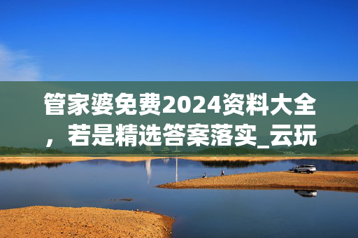 管家婆免费2024资料大全，若是精选答案落实_云玩版2.13