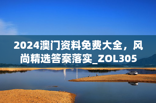 2024澳门资料免费大全，风尚精选答案落实_ZOL305.958