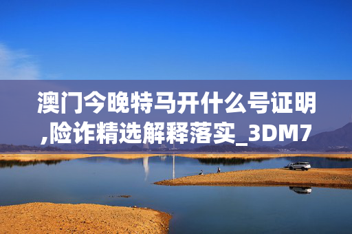 澳门今晚特马开什么号证明,险诈精选解释落实_3DM76.74.55