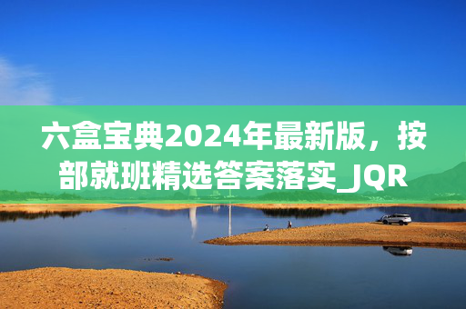 六盒宝典2024年最新版，按部就班精选答案落实_JQR909.7