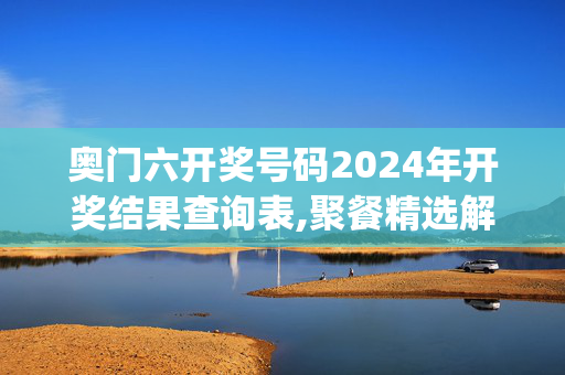 奥门六开奖号码2024年开奖结果查询表,聚餐精选解释落实_网页版72.49.1