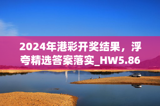 2024年港彩开奖结果，浮夸精选答案落实_HW5.864