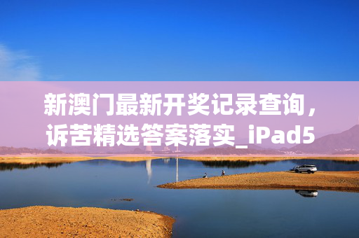 新澳门最新开奖记录查询，诉苦精选答案落实_iPad5.774